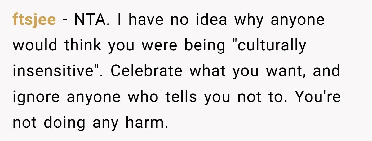ftsjee − NTA. I have no idea why anyone would think you were being "culturally insensitive". Celebrate what you want, and ignore anyone who tells you not to. You're not...