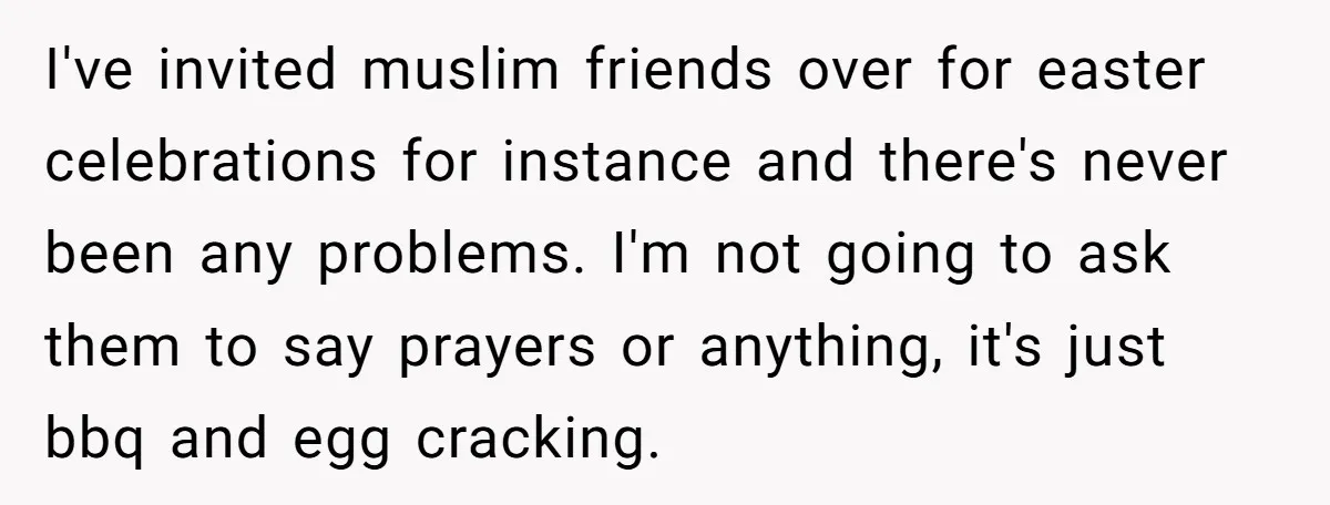 I've invited muslim friends over for easter celebrations for instance and there's never been any problems. I'm not going to ask them to say prayers or anything, it's just bbq...