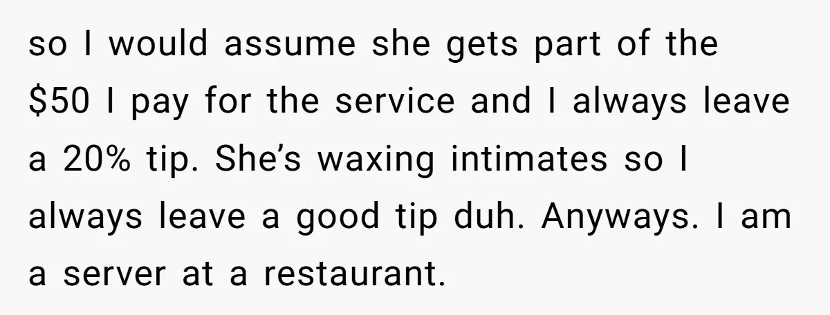 so I would assume she gets part of the $50 I pay for the service and I always leave a 20% tip. She’s waxing intimates so I always leave a...