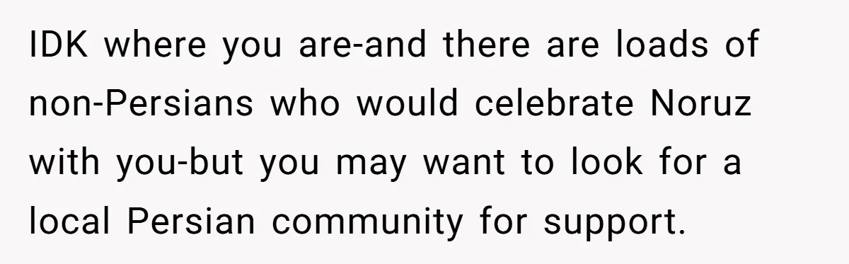 IDK where you are-and there are loads of non-Persians who would celebrate Noruz with you-but you may want to look for a local Persian community for support.
