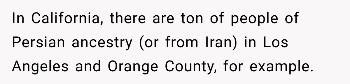 In California, there are ton of people of Persian ancestry (or from Iran) in Los Angeles and Orange County, for example.