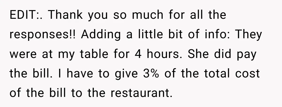 EDIT:. Thank you so much for all the responses!! Adding a little bit of info: They were at my table for 4 hours. She did pay the bill. I have...