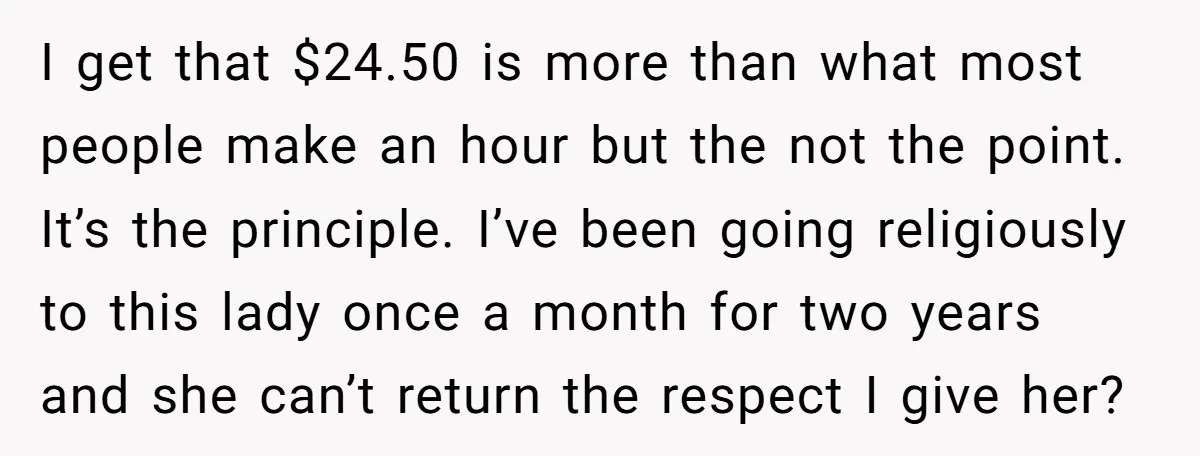 I get that $24.50 is more than what most people make an hour but the not the point. It’s the principle. I’ve been going religiously to this lady once a...