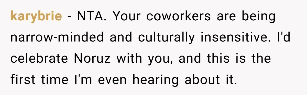 karybrie − NTA. Your coworkers are being narrow-minded and culturally insensitive. I'd celebrate Noruz with you, and this is the first time I'm even hearing about it.