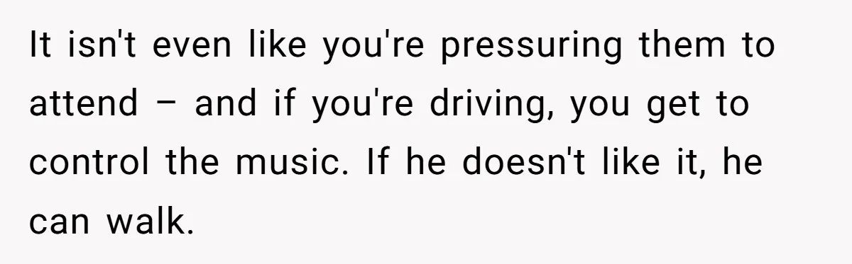 It isn't even like you're pressuring them to attend – and if you're driving, you get to control the music. If he doesn't like it, he can walk.
