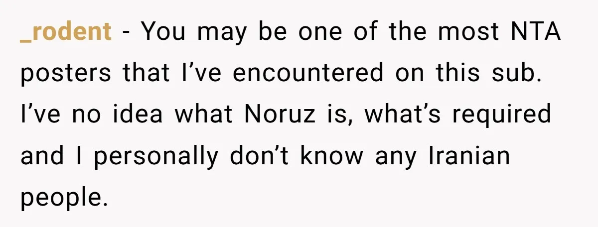 _rodent − You may be one of the most NTA posters that I’ve encountered on this sub. I’ve no idea what Noruz is, what’s required and I personally don’t know...
