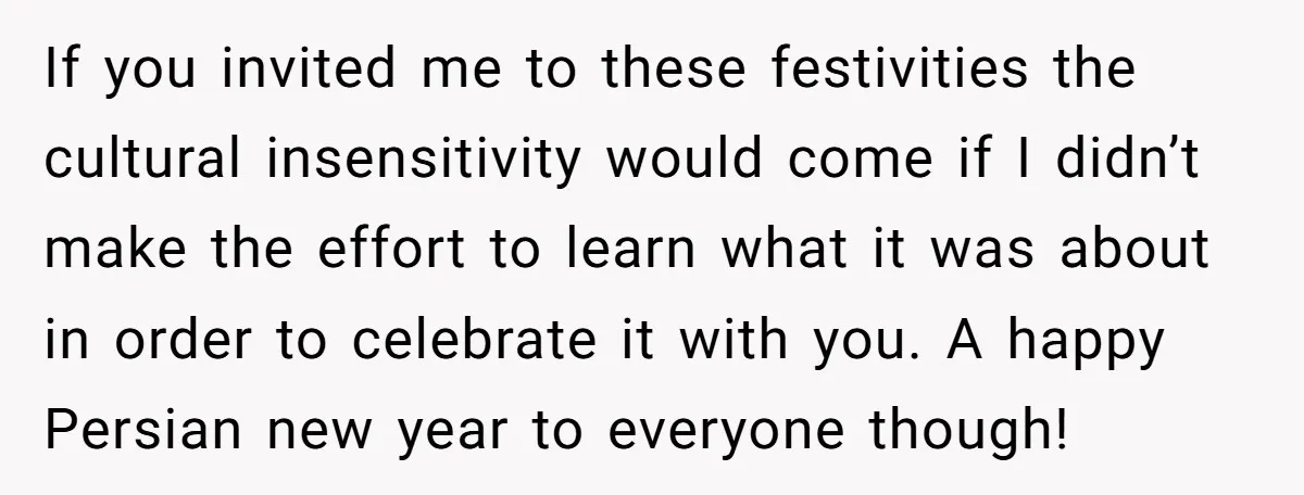If you invited me to these festivities the cultural insensitivity would come if I didn’t make the effort to learn what it was about in order to celebrate it with...