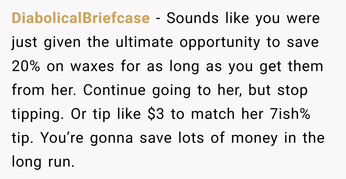 DiabolicalBriefcase − Sounds like you were just given the ultimate opportunity to save 20% on waxes for as long as you get them from her. Continue going to her, but...