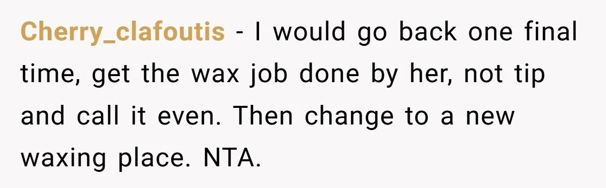 Cherry_clafoutis − I would go back one final time, get the wax job done by her, not tip and call it even. Then change to a new waxing place. NTA.