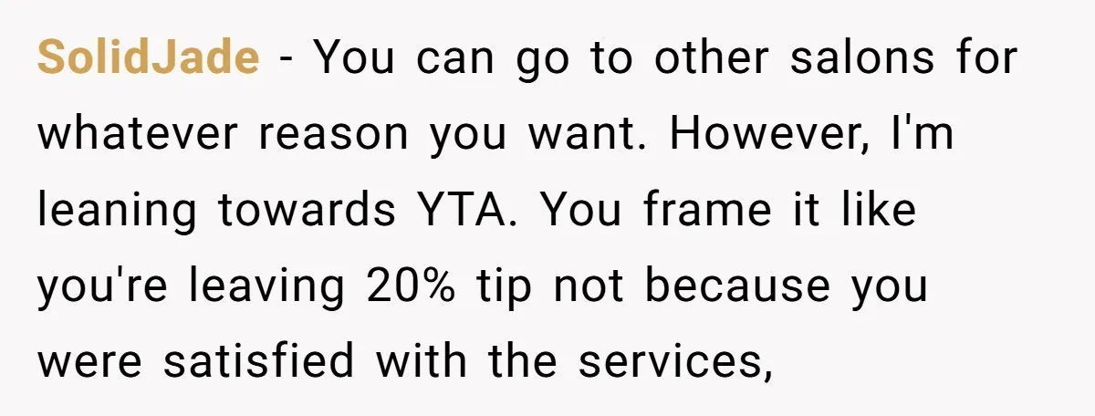 SolidJade − You can go to other salons for whatever reason you want. However, I'm leaning towards YTA. You frame it like you're leaving 20% tip not because you were...