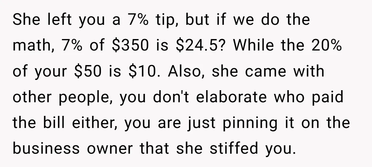 She left you a 7% tip, but if we do the math, 7% of $350 is $24.5? While the 20% of your $50 is $10. Also, she came with other...