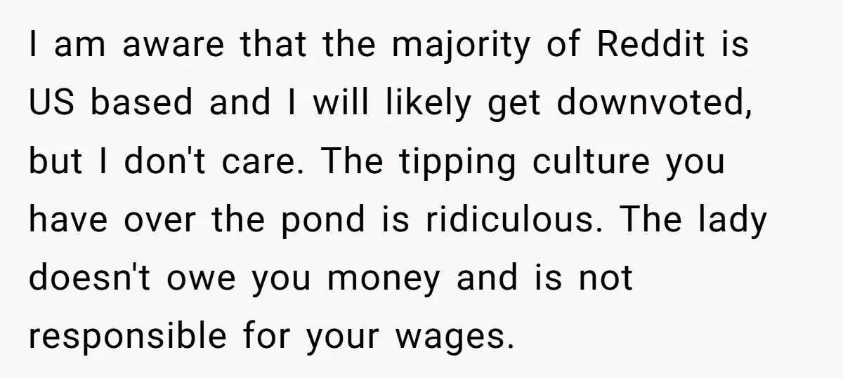 I am aware that the majority of Reddit is US based and I will likely get downvoted, but I don't care. The tipping culture you have over the pond is...