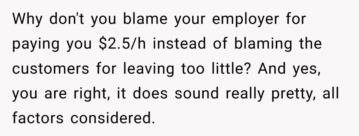 Why don't you blame your employer for paying you $2.5/h instead of blaming the customers for leaving too little? And yes, you are right, it does sound really pretty, all...
