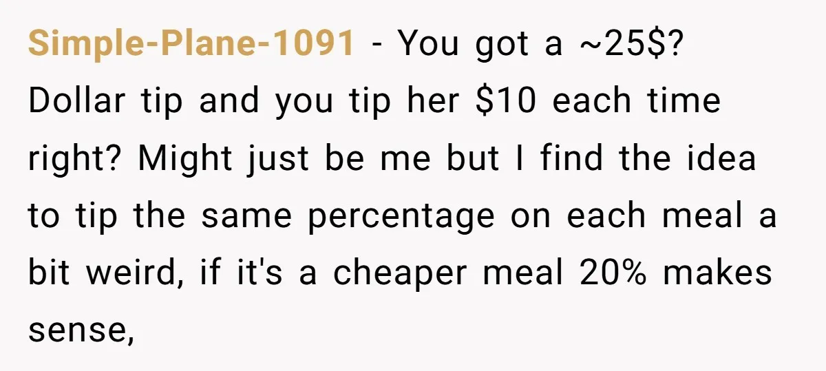 Simple-Plane-1091 − You got a ~25$? Dollar tip and you tip her $10 each time right? Might just be me but I find the idea to tip the same percentage...