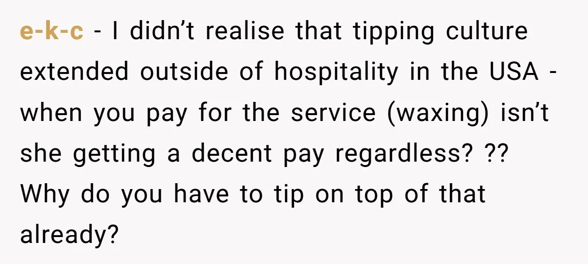 e-k-c − I didn’t realise that tipping culture extended outside of hospitality in the USA - when you pay for the service (waxing) isn’t she getting a decent pay regardless?...