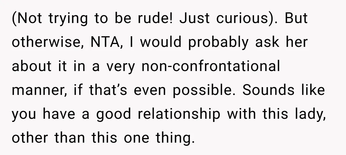 (Not trying to be rude! Just curious). But otherwise, NTA, I would probably ask her about it in a very non-confrontational manner, if that’s even possible. Sounds like you have...