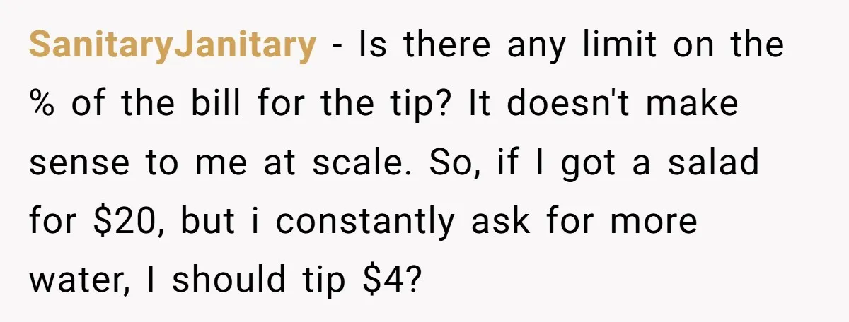 SanitaryJanitary − Is there any limit on the % of the bill for the tip? It doesn't make sense to me at scale. So, if I got a salad for...