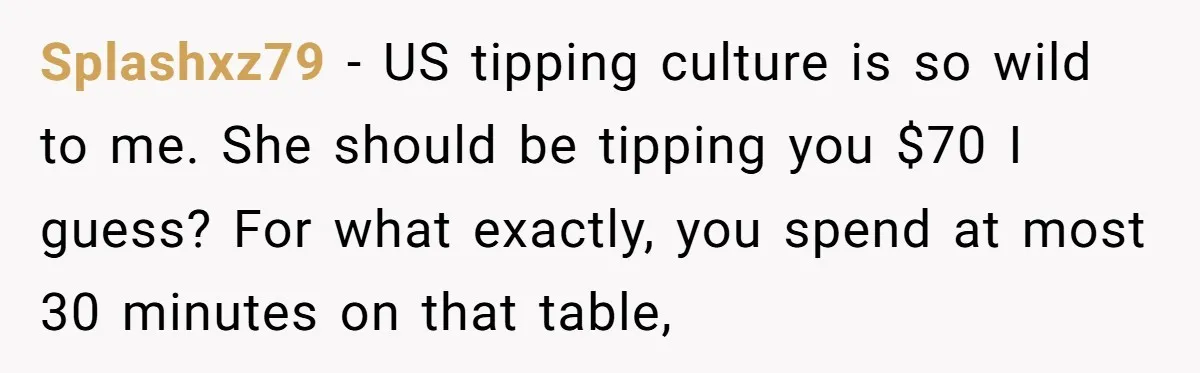 Splashxz79 − US tipping culture is so wild to me. She should be tipping you $70 I guess? For what exactly, you spend at most 30 minutes on that table,