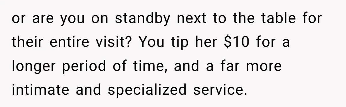 or are you on standby next to the table for their entire visit? You tip her $10 for a longer period of time, and a far more intimate and specialized...
