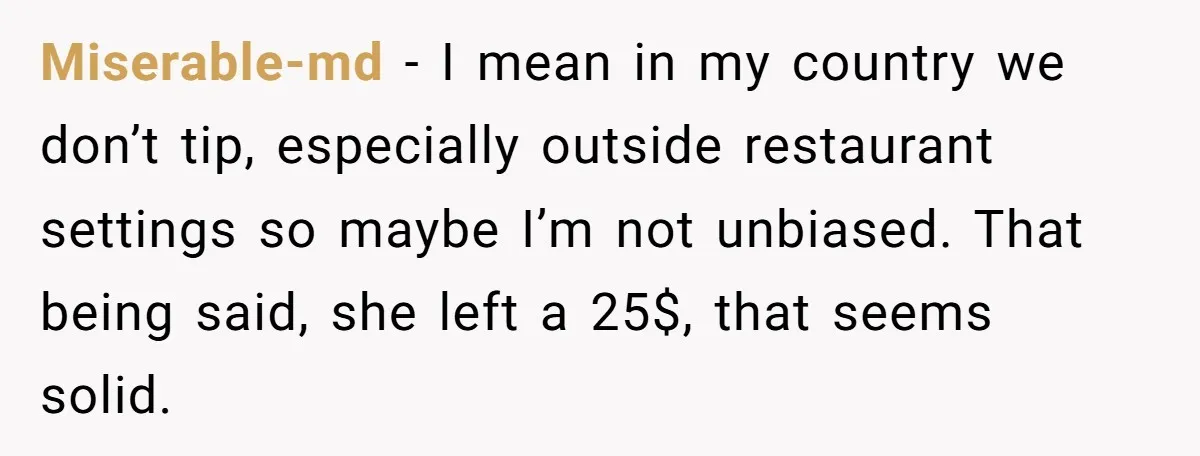 Miserable-md − I mean in my country we don’t tip, especially outside restaurant settings so maybe I’m not unbiased. That being said, she left a 25$, that seems solid.