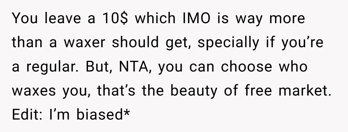 You leave a 10$ which IMO is way more than a waxer should get, specially if you’re a regular. But, NTA, you can choose who waxes you, that’s the beauty...