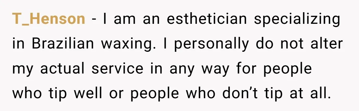 T_Henson − I am an esthetician specializing in Brazilian waxing. I personally do not alter my actual service in any way for people who tip well or people who don’t...