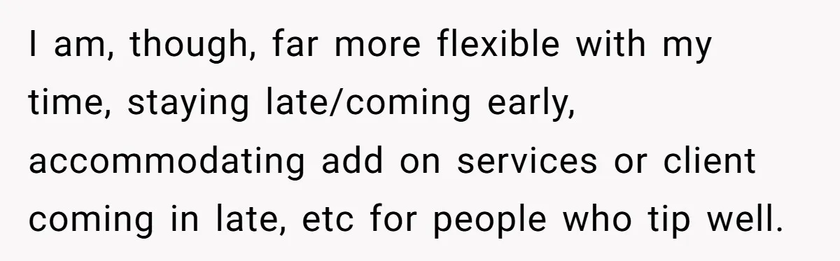 I am, though, far more flexible with my time, staying late/coming early, accommodating add on services or client coming in late, etc for people who tip well.
