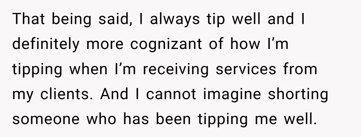 That being said, I always tip well and I definitely more cognizant of how I’m tipping when I’m receiving services from my clients. And I cannot imagine shorting someone who...
