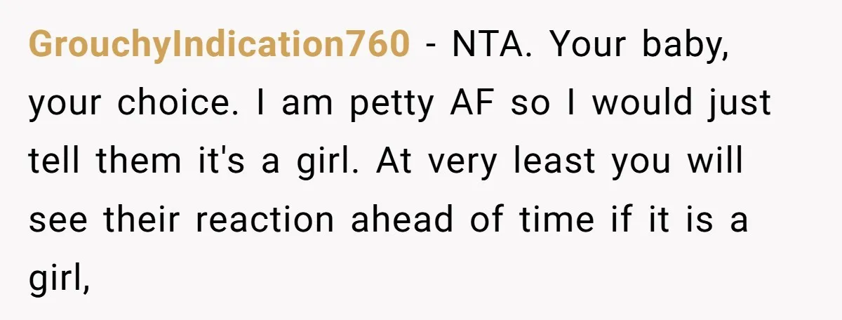GrouchyIndication760 − NTA. Your baby, your choice. I am petty AF so I would just tell them it's a girl. At very least you will see their reaction ahead of...