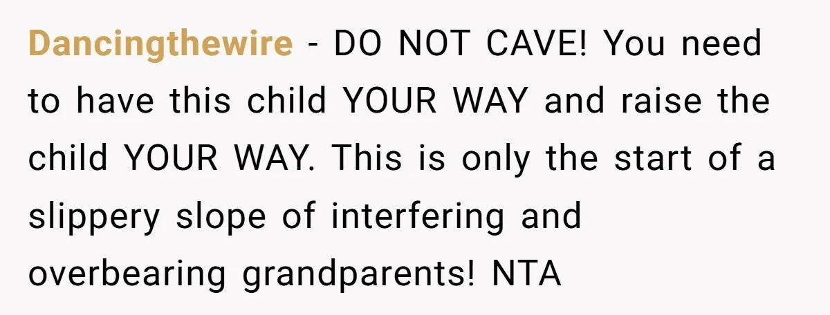 Dancingthewire − DO NOT CAVE! You need to have this child YOUR WAY and raise the child YOUR WAY. This is only the start of a slippery slope of interfering...