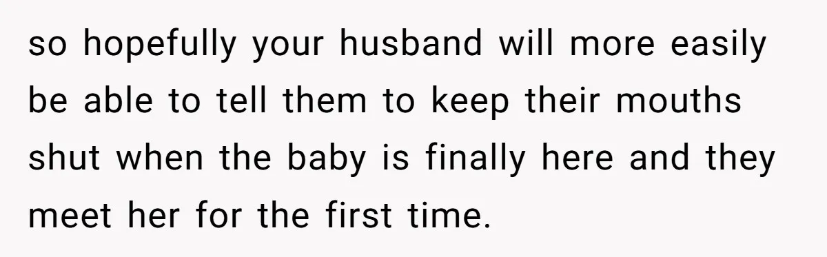 so hopefully your husband will more easily be able to tell them to keep their mouths shut when the baby is finally here and they meet her for the first...