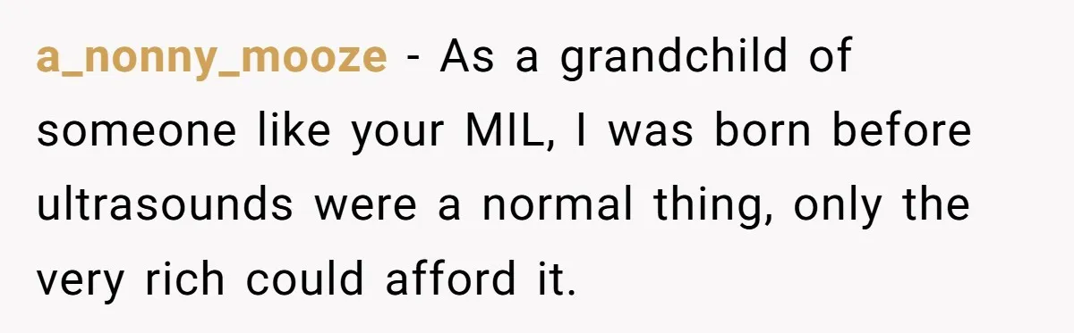 a_nonny_mooze − As a grandchild of someone like your MIL, I was born before ultrasounds were a normal thing, only the very rich could afford it.