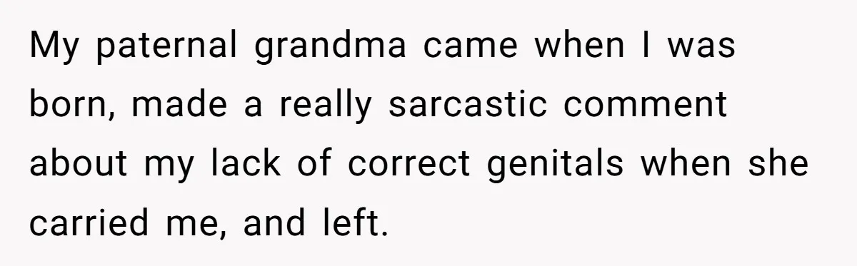 My paternal grandma came when I was born, made a really sarcastic comment about my lack of correct genitals when she carried me, and left.