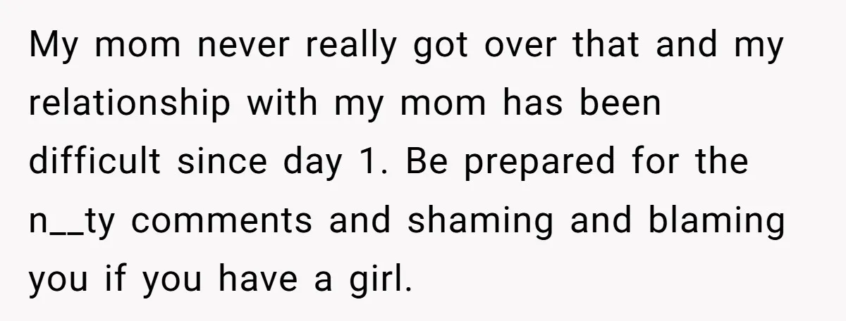 My mom never really got over that and my relationship with my mom has been difficult since day 1. Be prepared for the n__ty comments and shaming and blaming you...