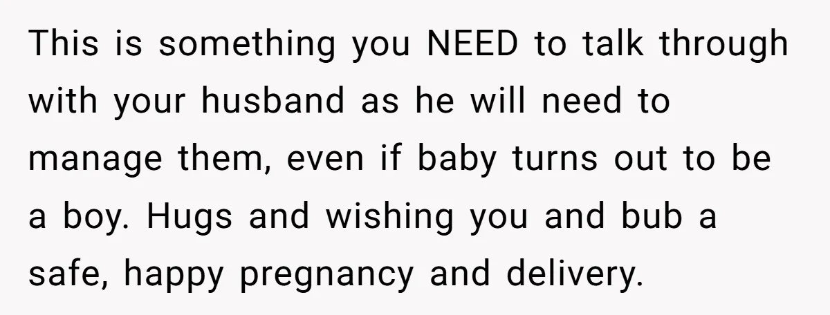 This is something you NEED to talk through with your husband as he will need to manage them, even if baby turns out to be a boy. Hugs and wishing...
