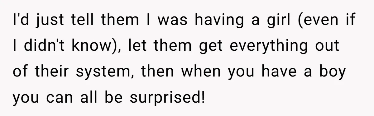 I'd just tell them I was having a girl (even if I didn't know), let them get everything out of their system, then when you have a boy you can...