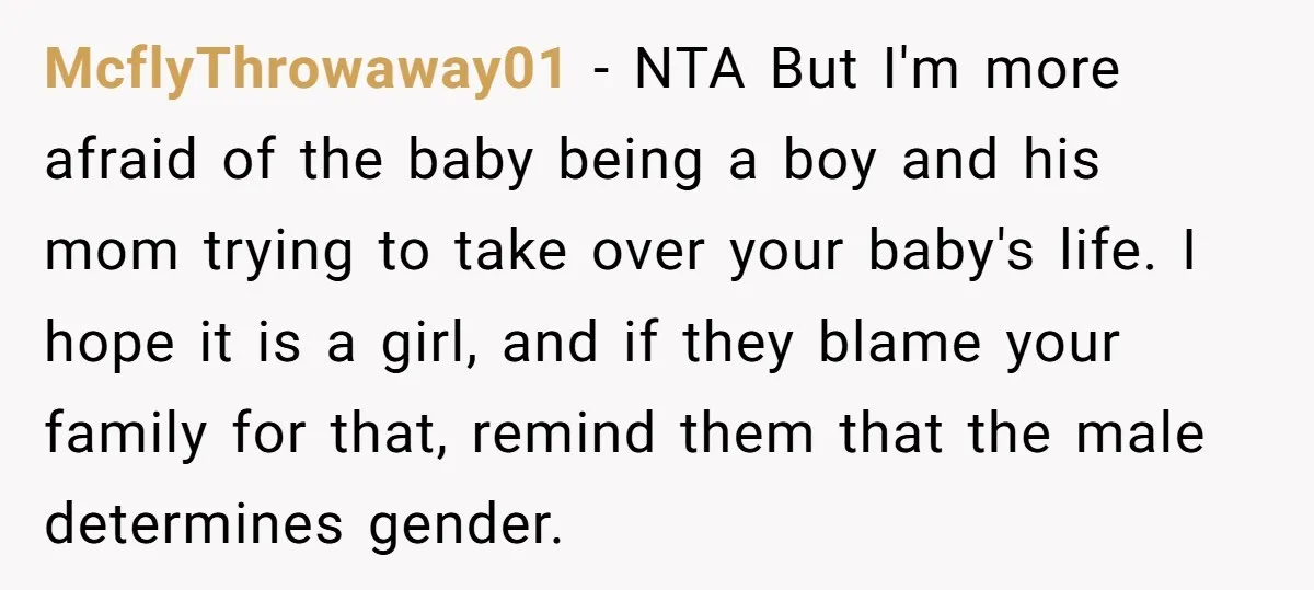 McflyThrowaway01 − NTA But I'm more afraid of the baby being a boy and his mom trying to take over your baby's life. I hope it is a girl, and...