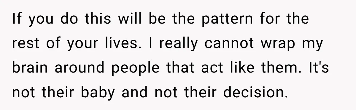 If you do this will be the pattern for the rest of your lives. I really cannot wrap my brain around people that act like them. It's not their baby...