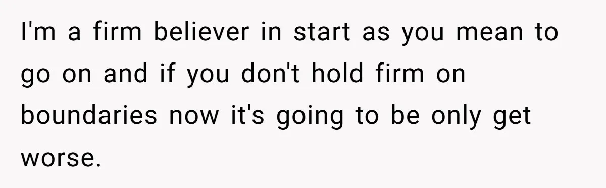 I'm a firm believer in start as you mean to go on and if you don't hold firm on boundaries now it's going to be only get worse.