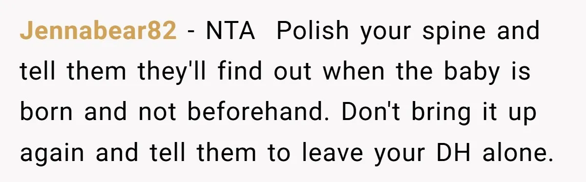 Jennabear82 − NTA Polish your spine and tell them they'll find out when the baby is born and not beforehand. Don't bring it up again and tell them to leave...
