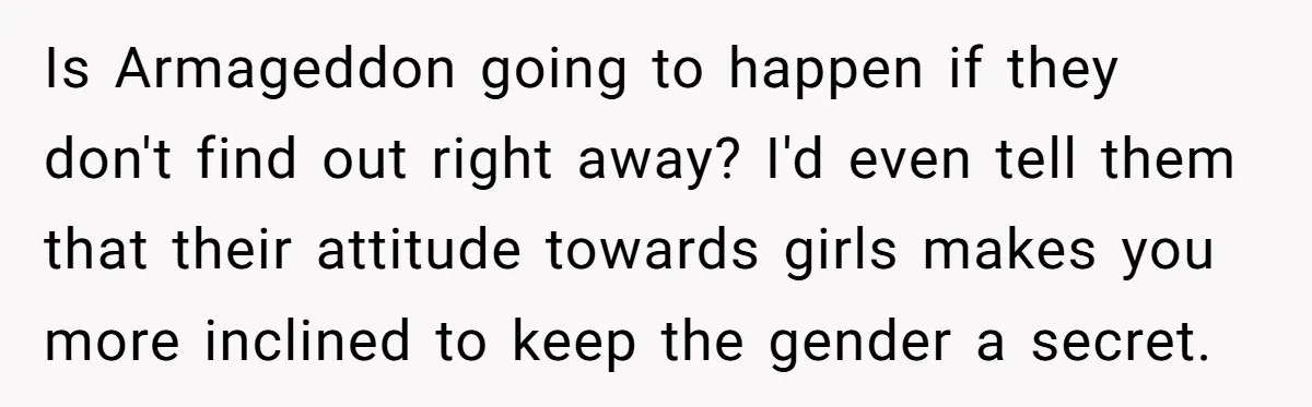 Is Armageddon going to happen if they don't find out right away? I'd even tell them that their attitude towards girls makes you more inclined to keep the gender a...