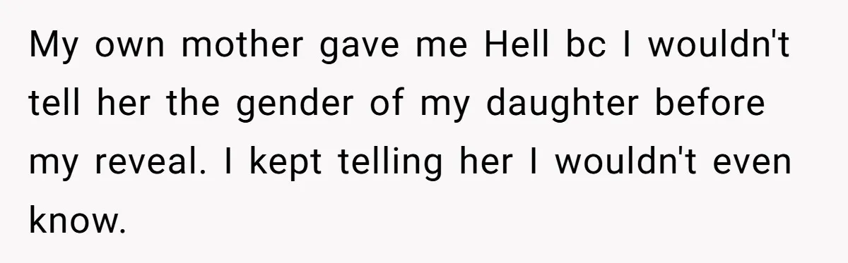 My own mother gave me Hell bc I wouldn't tell her the gender of my daughter before my reveal. I kept telling her I wouldn't even know.