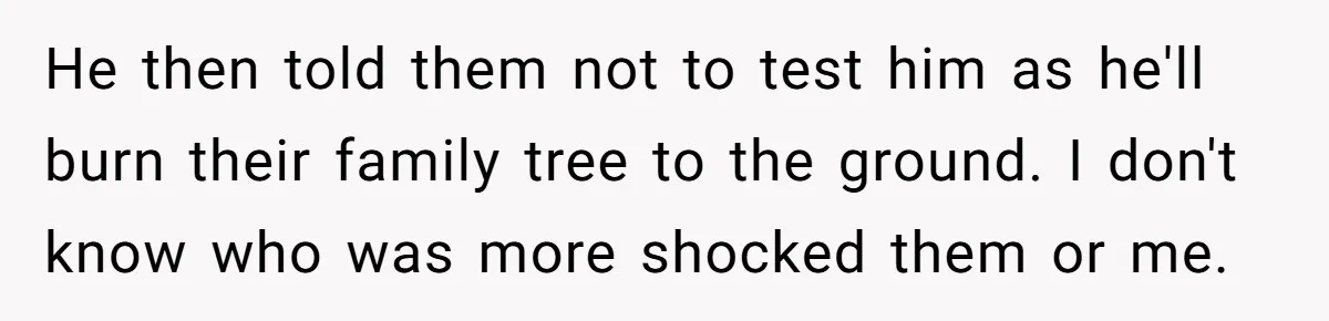 He then told them not to test him as he'll burn their family tree to the ground. I don't know who was more shocked them or me.