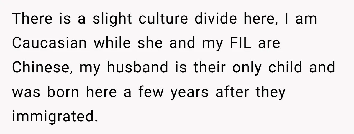 There is a slight culture divide here, I am Caucasian while she and my FIL are Chinese, my husband is their only child and was born here a few years...