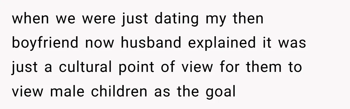 when we were just dating my then boyfriend now husband explained it was just a cultural point of view for them to view male children as the goal