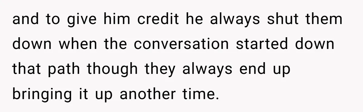 and to give him credit he always shut them down when the conversation started down that path though they always end up bringing it up another time.