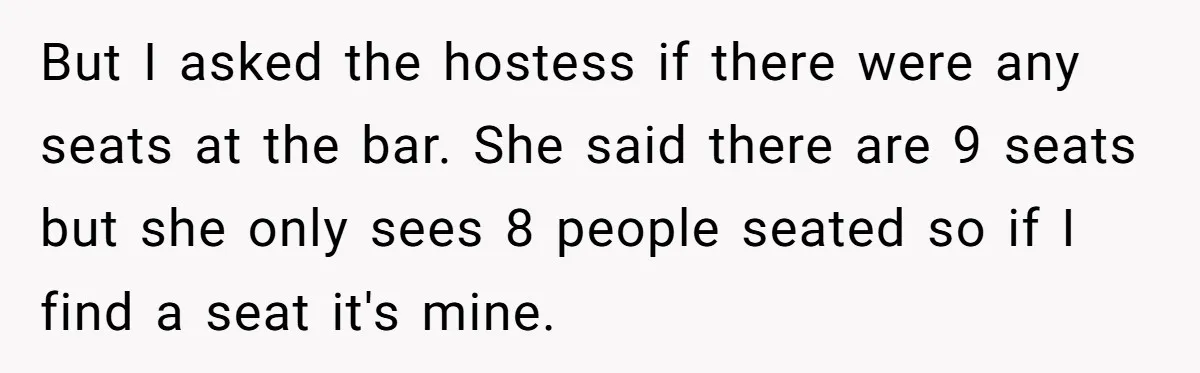 But I asked the hostess if there were any seats at the bar. She said there are 9 seats but she only sees 8 people seated so if I find...
