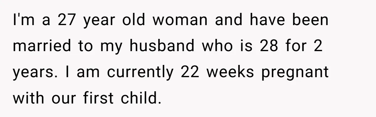 I'm a 27 year old woman and have been married to my husband who is 28 for 2 years. I am currently 22 weeks pregnant with our first child.