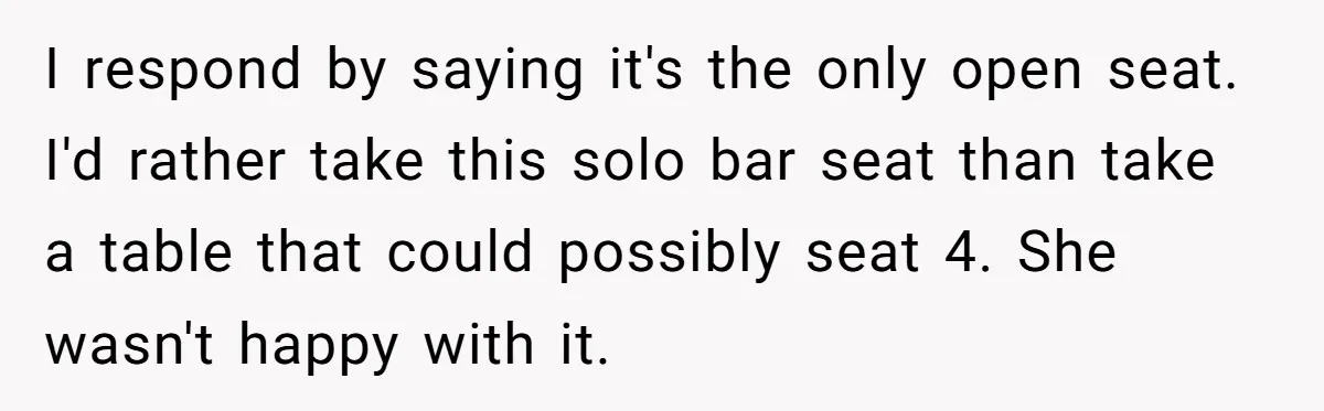 I respond by saying it's the only open seat. I'd rather take this solo bar seat than take a table that could possibly seat 4. She wasn't happy with it.