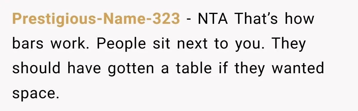 Prestigious-Name-323 − NTA That’s how bars work. People sit next to you. They should have gotten a table if they wanted space.